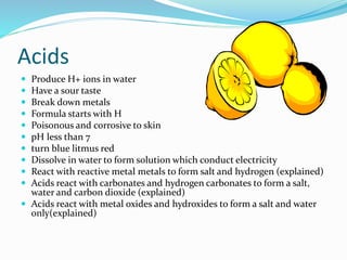 Acids
 Produce H+ ions in water
 Have a sour taste
 Break down metals
 Formula starts with H
 Poisonous and corrosive to skin
 pH less than 7
 turn blue litmus red
 Dissolve in water to form solution which conduct electricity
 React with reactive metal metals to form salt and hydrogen (explained)
 Acids react with carbonates and hydrogen carbonates to form a salt,
water and carbon dioxide (explained)
 Acids react with metal oxides and hydroxides to form a salt and water
only(explained)
 