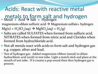Acids: React with reactive metal
metals to form salt and hydrogen Metal + Acid  Salt + Hydrogen
magnesium+dilute sulfuric acid  Magnesium sulfate+ hydrogen
Mg(s) + H2SO4(aq)  MgSO4(aq) + H2(g)
 Salts are called SULFATES when formed from sulfuric acid,
NITRATES when formed from nitric acid and Clorides when
formed from hydrochloride acid.
 Not all metals react with acids to form salt and hydrogen gas
e.g. copper, silver and lead.
 Test of hydrogen gas: Added magnesium ribbon (metal) to dilute
hydrochloric acid (acid) in test tube. Light a match stick and place at the
mouth of test tube . If it creates a pop sound then then hydrogen gas is
present.
 