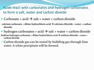 Acids react with carbonates and hydrogen carbonates
to form a salt, water and carbon dioxide
 Carbonate + acid  salt + water + carbon dioxide
calcium carbonate + dilute hydrochloric acid  calcium chloride + water + carbon
dioxide
 hydrogen carbonates + acid  salt + water + carbon dioxide
Sodium hydrogen carbonate + dilute hydrochloric acid  sodium chloride + water +
carbon dioxide
 Carbon dioxide gas can be tested by bubbling gas through lime
water. A white precipitate will be formed.
 