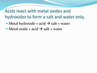 Acids react with metal oxides and
hydroxides to form a salt and water only.
 Metal hydroxide + acid  salt + water
 Metal oxide + acid  salt + water
 