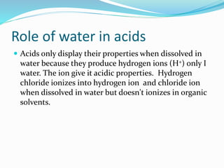 Role of water in acids
 Acids only display their properties when dissolved in
water because they produce hydrogen ions (H+) only I
water. The ion give it acidic properties. Hydrogen
chloride ionizes into hydrogen ion and chloride ion
when dissolved in water but doesn't ionizes in organic
solvents.
 