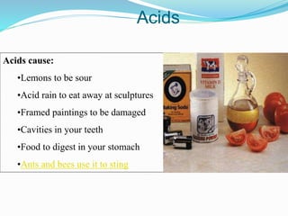 Acids cause:
•Lemons to be sour
•Acid rain to eat away at sculptures
•Framed paintings to be damaged
•Cavities in your teeth
•Food to digest in your stomach
•Ants and bees use it to sting
Acids
 
