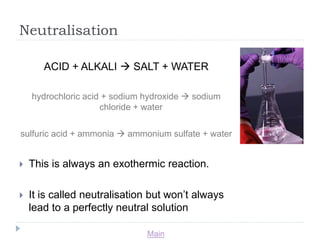 Main 
Neutralisation 
ACID + ALKALI  SALT + WATER 
hydrochloric acid + sodium hydroxide  sodium 
chloride + water 
sulfuric acid + ammonia  ammonium sulfate + water 
 This is always an exothermic reaction. 
 It is called neutralisation but won’t always 
lead to a perfectly neutral solution 
 