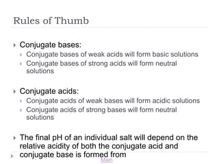 Main 
Rules of Thumb 
 Conjugate bases: 
 Conjugate bases of weak acids will form basic solutions 
 Conjugate bases of strong acids will form neutral 
solutions 
 Conjugate acids: 
 Conjugate acids of weak bases will form acidic solutions 
 Conjugate acids of strong bases will form neutral 
solutions 
 The final pH of an individual salt will depend on the 
relative acidity of both the conjugate acid and 
conjugate base is formed from 
 