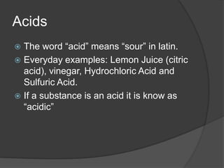 Acids
 The word “acid” means “sour” in latin.
 Everyday examples: Lemon Juice (citric
  acid), vinegar, Hydrochloric Acid and
  Sulfuric Acid.
 If a substance is an acid it is know as
  “acidic”
 