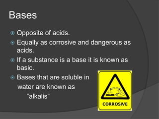 Bases
 Opposite of acids.
 Equally as corrosive and dangerous as
  acids.
 If a substance is a base it is known as
  basic.
 Bases that are soluble in
  water are known as
      “alkalis”
 