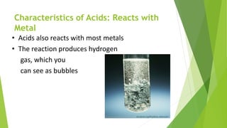 Characteristics of Acids: Reacts with
Metal
• Acids also reacts with most metals
• The reaction produces hydrogen
gas, which you
can see as bubbles
 