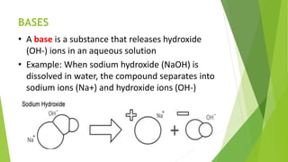 BASES
• A base is a substance that releases hydroxide
(OH-) ions in an aqueous solution
• Example: When sodium hydroxide (NaOH) is
dissolved in water, the compound separates into
sodium ions (Na+) and hydroxide ions (OH-)
 