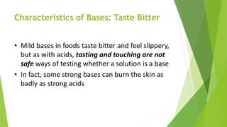 Characteristics of Bases: Taste Bitter
• Mild bases in foods taste bitter and feel slippery,
but as with acids, tasting and touching are not
safe ways of testing whether a solution is a base
• In fact, some strong bases can burn the skin as
badly as strong acids
 