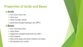 Properties of Acids and Bases
Acids
 turn blue litmus red
 taste sour
 Acids corrode metals
 positively charged hydrogen ions (H+)
Bases
 turn red litmus blue
 taste bitter
 Negatively charged hydroxide ions (OH–)
 Feel slippery
 Most hand soaps and drain cleaners are bases
 Strong bases are caustic
 