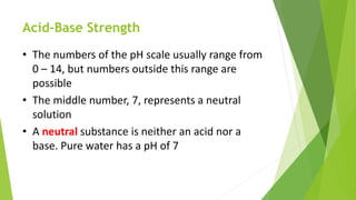 Acid-Base Strength
• The numbers of the pH scale usually range from
0 – 14, but numbers outside this range are
possible
• The middle number, 7, represents a neutral
solution
• A neutral substance is neither an acid nor a
base. Pure water has a pH of 7
 