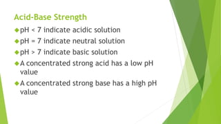 Acid-Base Strength
pH < 7 indicate acidic solution
pH = 7 indicate neutral solution
pH > 7 indicate basic solution
A concentrated strong acid has a low pH
value
A concentrated strong base has a high pH
value
 