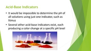 Acid-Base Indicators
• It would be impossible to determine the pH of
all solutions using just one indicator, such as
litmus
• Several other acid-base indicators exist, each
producing a color change at a specific pH level
 