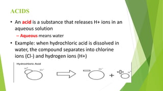 ACIDS
• An acid is a substance that releases H+ ions in an
aqueous solution
– Aqueous means water
• Example: when hydrochloric acid is dissolved in
water, the compound separates into chlorine
ions (Cl-) and hydrogen ions (H+)
 