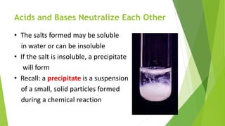 Acids and Bases Neutralize Each Other
• The salts formed may be soluble
in water or can be insoluble
• If the salt is insoluble, a precipitate
will form
• Recall: a precipitate is a suspension
of a small, solid particles formed
during a chemical reaction
 