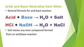 Acids and Bases Neutralize Each Other
• General formula for acid base reaction
Acid + Base → H2O + Salt
• Salt means any ionic compound formed
from an acid/base reaction
HCl + NaOH → H2O + NaCl
 