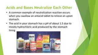 Acids and Bases Neutralize Each Other
• A common example of neutralization reaction occurs
when you swallow an antacid tablet to relieve an upset
stomach.
• The acid in your stomach has a pH of about 1.5 due to
mostly hydrochloric acid produced by the stomach
lining
 