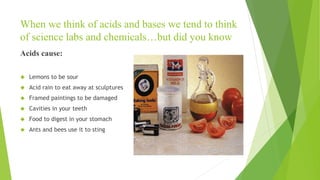 When we think of acids and bases we tend to think
of science labs and chemicals…but did you know
Acids cause:
 Lemons to be sour
 Acid rain to eat away at sculptures
 Framed paintings to be damaged
 Cavities in your teeth
 Food to digest in your stomach
 Ants and bees use it to sting
 