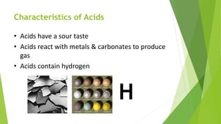 Characteristics of Acids
• Acids have a sour taste
• Acids react with metals & carbonates to produce
gas
• Acids contain hydrogen
H
 