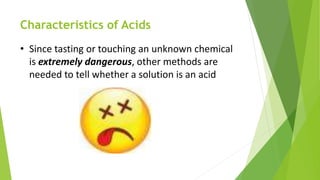 Characteristics of Acids
• Since tasting or touching an unknown chemical
is extremely dangerous, other methods are
needed to tell whether a solution is an acid
 