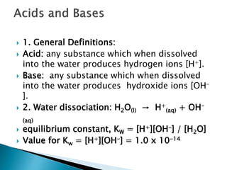  1. General Definitions:
 Acid: any substance which when dissolved
into the water produces hydrogen ions [H+].
 Base: any substance which when dissolved
into the water produces hydroxide ions [OH-
].
 2. Water dissociation: H2O(l) → H+
(aq) + OH-
(aq)
 equilibrium constant, KW = [H+][OH-] / [H2O]
 Value for Kw = [H+][OH-] = 1.0 x 10-14
 