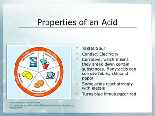 Properties of an Acid
 Tastes Sour
 Conduct Electricity
 Corrosive, which means
they break down certain
substances. Many acids can
corrode fabric, skin,and
paper
 Some acids react strongly
with metals
 Turns blue litmus paper red
Picture from BBC Revision Bites
http://www.bbc.co.uk/schools/ks3bitesize/science/chemistry/acids_b
ases_1.shtml
 