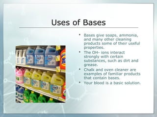 Uses of Bases
 Bases give soaps, ammonia,
and many other cleaning
products some of their useful
properties.
 The OH- ions interact
strongly with certain
substances, such as dirt and
grease.
 Chalk and oven cleaner are
examples of familiar products
that contain bases.
 Your blood is a basic solution.
 