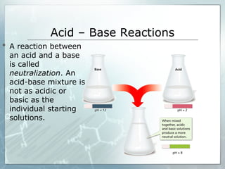 Acid – Base Reactions
 A reaction between
an acid and a base
is called
neutralization. An
acid-base mixture is
not as acidic or
basic as the
individual starting
solutions.
 