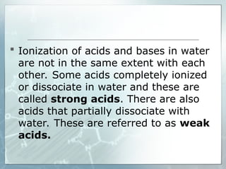  Ionization of acids and bases in water
are not in the same extent with each
other. Some acids completely ionized
or dissociate in water and these are
called strong acids. There are also
acids that partially dissociate with
water. These are referred to as weak
acids.
 
