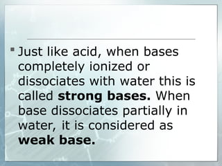  Just like acid, when bases
completely ionized or
dissociates with water this is
called strong bases. When
base dissociates partially in
water, it is considered as
weak base.
 