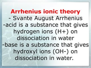 Arrhenius ionic theory
- Svante August Arrhenius
-acid is a substance that gives
hydrogen ions (H+) on
dissociation in water
-base is a substance that gives
hydroxyl ions (OH-) on
dissociation in water.
 