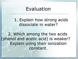 Evaluation
1. Explain how strong acids
dissociate in water?
2. Which among the two acids
(phenol and acetic acid) is weaker?
Explain using their ionization
constant.
 