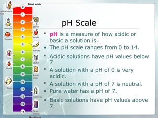 pH Scale
 pH is a measure of how acidic or
basic a solution is.
• The pH scale ranges from 0 to 14.
 Acidic solutions have pH values below
7
 A solution with a pH of 0 is very
acidic.
 A solution with a pH of 7 is neutral.
• Pure water has a pH of 7.
• Basic solutions have pH values above
7.
 