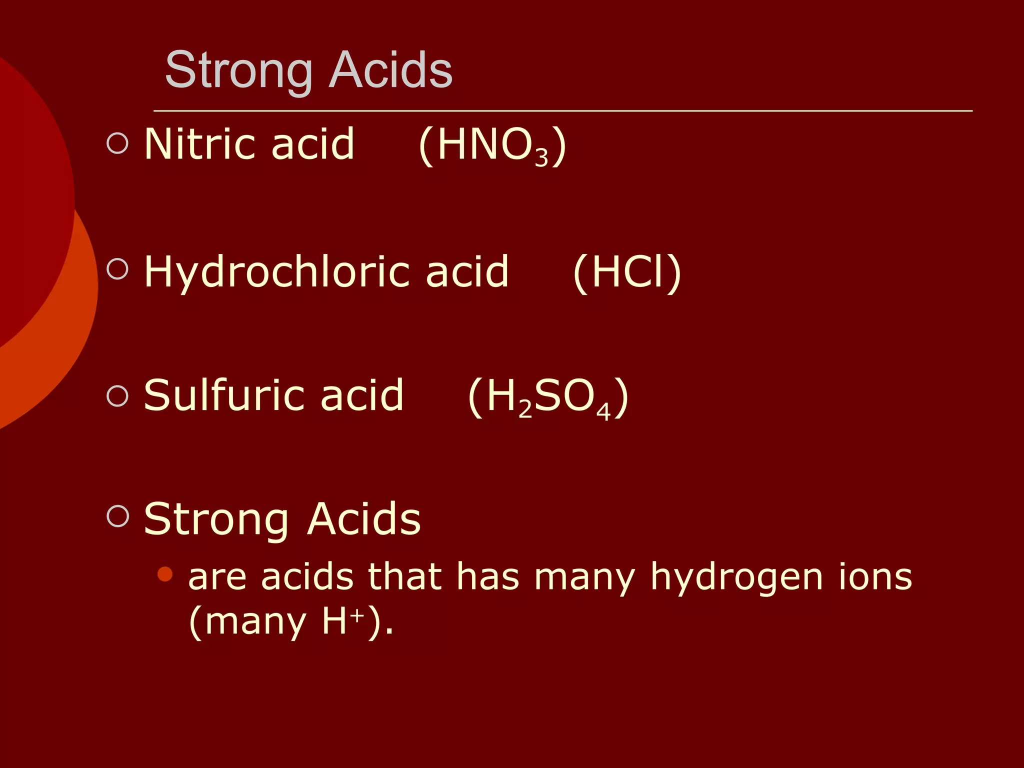 Strong Acids Nitric acid  (HNO 3 )  Hydrochloric acid  (HCl) Sulfuric acid  (H 2 SO 4 ) Strong Acids are acids that has many hydrogen ions (many H + ).  