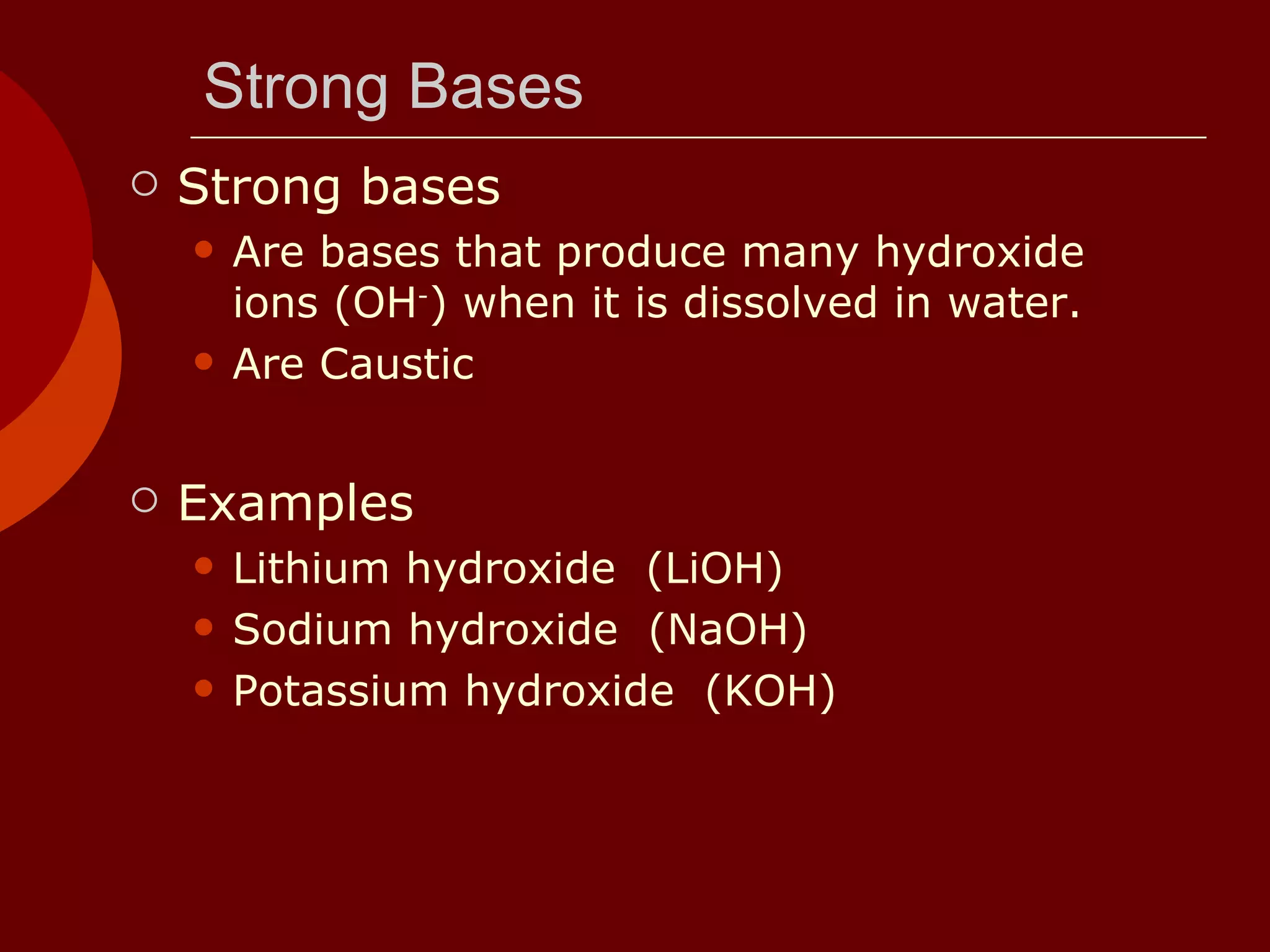 Strong Bases Strong bases Are bases that produce many hydroxide ions (OH - ) when it is dissolved in water.  Are Caustic Examples Lithium hydroxide  (LiOH)  Sodium hydroxide  (NaOH)  Potassium hydroxide  (KOH)  