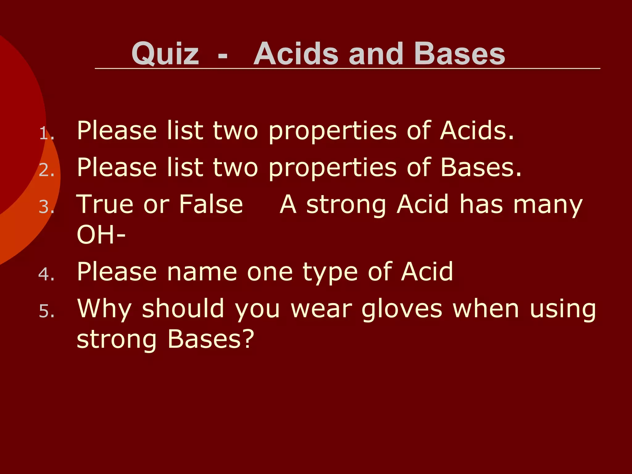 Quiz  -  Acids and Bases Please list two properties of Acids. Please list two properties of Bases. True or False  A strong Acid has many OH-  Please name one type of Acid Why should you wear gloves when using strong Bases? 