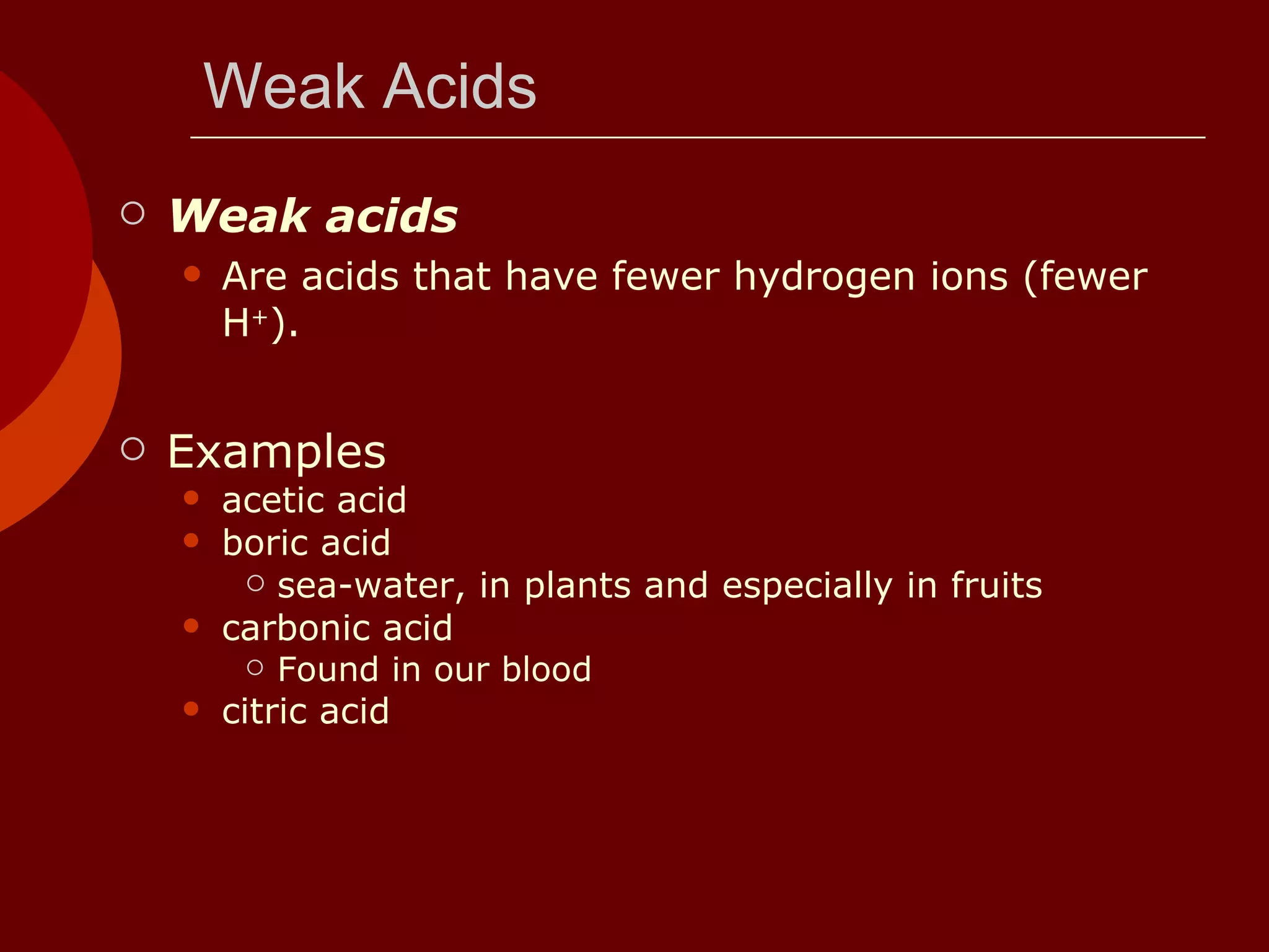 Weak Acids Weak acids Are acids that have fewer hydrogen ions (fewer H + ). Examples acetic acid boric acid  sea-water, in plants and especially in fruits  carbonic acid  Found in our blood citric acid  
