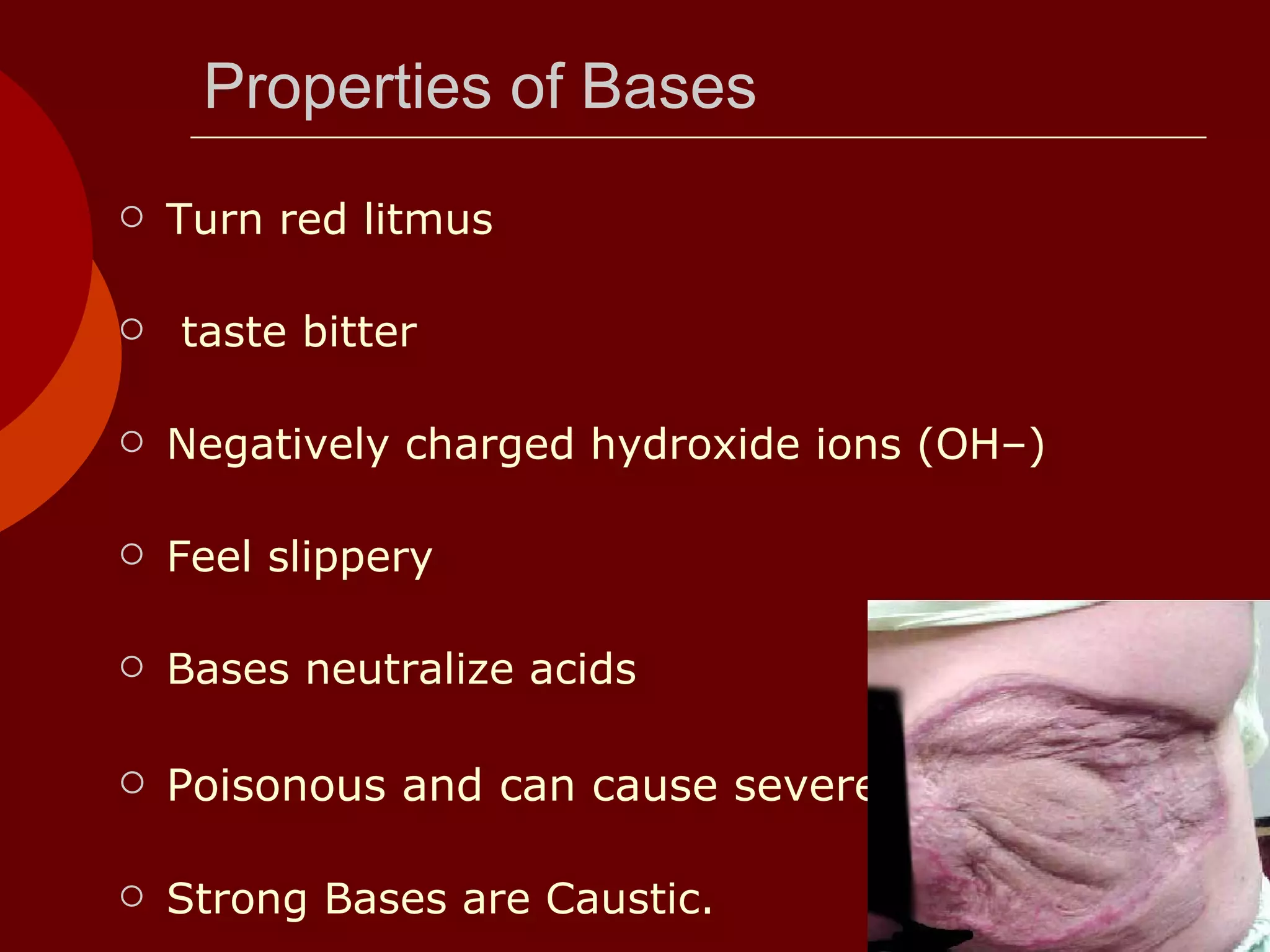 Properties of Bases Turn red litmus  taste bitter  Negatively charged hydroxide ions (OH–) Feel slippery Bases neutralize acids  Poisonous and can cause severe burns Strong Bases are Caustic. 