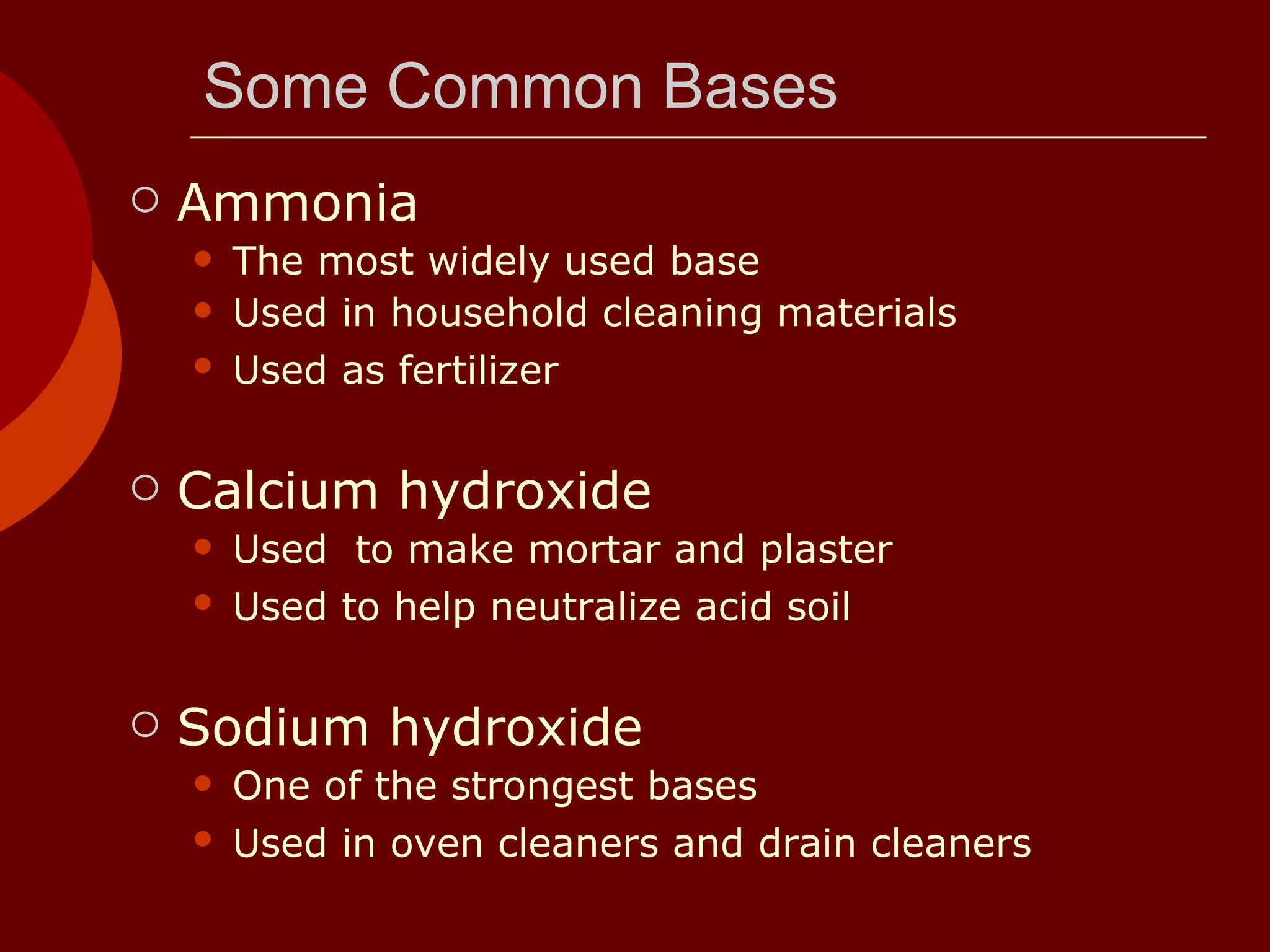Some Common Bases Ammonia  The most widely used base  Used in household cleaning materials  Used as fertilizer   Calcium hydroxide Used  to make mortar and plaster  Used to help neutralize acid soil   Sodium hydroxide One of the strongest bases  Used in oven cleaners and drain cleaners   