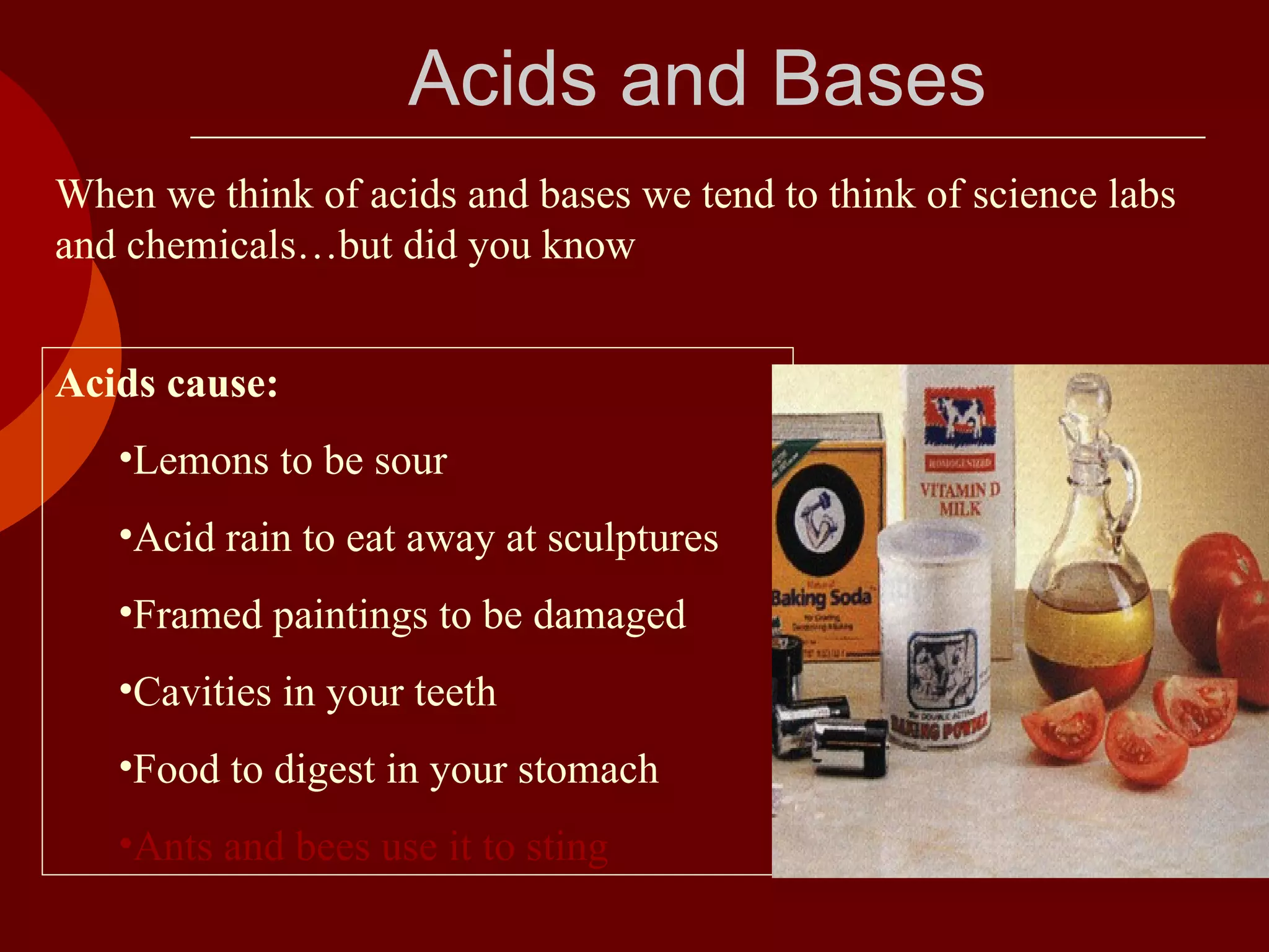 When we think of acids and bases we tend to think of science labs and chemicals…but did you know Acids cause: Lemons to be sour Acid rain to eat away at sculptures Framed paintings to be damaged Cavities in your teeth Food to digest in your stomach Ants and bees use it to sting Acids and Bases 