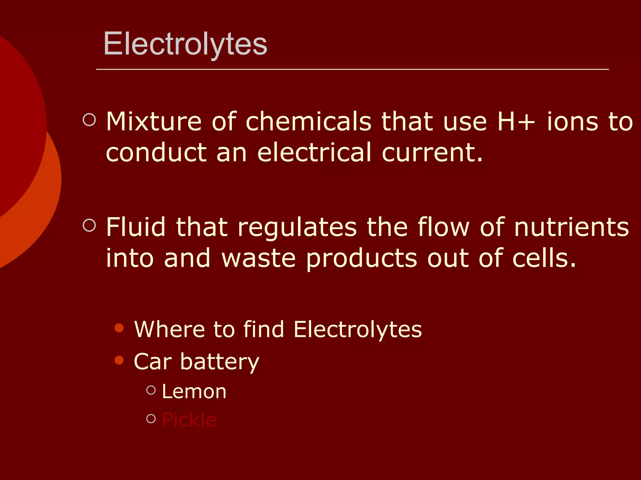Electrolytes Mixture of chemicals that use H+ ions to conduct an electrical current. Fluid that regulates the flow of nutrients into and waste products out of cells. Where to find Electrolytes  Car battery Lemon Pickle 