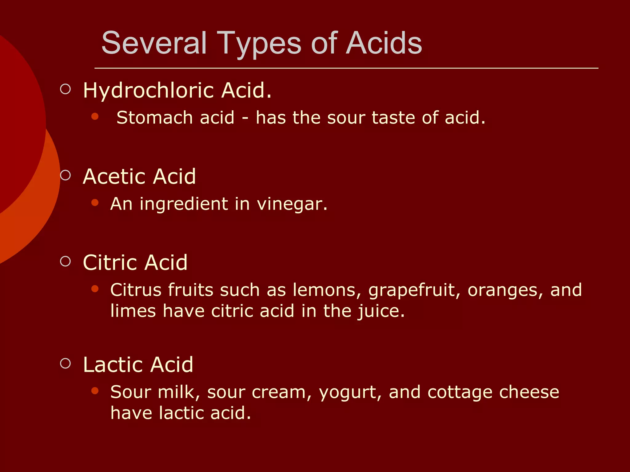 Several Types of Acids Hydrochloric Acid.  Stomach acid - has the sour taste of acid.  Acetic Acid  An ingredient in vinegar.  Citric Acid  Citrus fruits such as lemons, grapefruit, oranges, and limes have citric acid in the juice.  Lactic Acid Sour milk, sour cream, yogurt, and cottage cheese have lactic acid.  