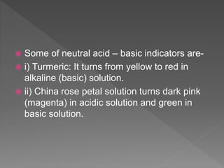  Some of neutral acid – basic indicators are-
 i) Turmeric: It turns from yellow to red in
alkaline (basic) solution.
 ii) China rose petal solution turns dark pink
(magenta) in acidic solution and green in
basic solution.
 