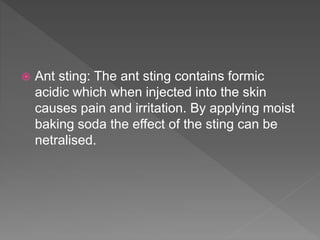  Ant sting: The ant sting contains formic
acidic which when injected into the skin
causes pain and irritation. By applying moist
baking soda the effect of the sting can be
netralised.
 