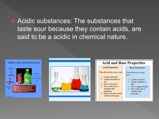  Acidic substances: The substances that
taste sour because they contain acids, are
said to be a acidic in chemical nature.
 