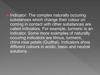  Indicator: The complex naturally occuring
substances which change their colour on
coming in contact with other substances are
called indicators. For example, turmeric is an
indicator. Some more examples of naturally
occuring indicators are litmus, turmeric,
china rose petals (Gudhal). Indicators show
different colours in acidic, basic and neutral
solutions.
 