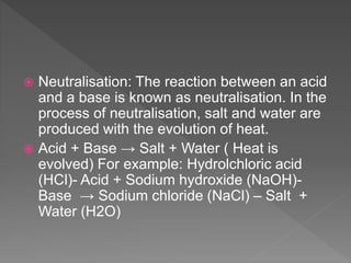  Neutralisation: The reaction between an acid
and a base is known as neutralisation. In the
process of neutralisation, salt and water are
produced with the evolution of heat.
 Acid + Base → Salt + Water ( Heat is
evolved) For example: Hydrolchloric acid
(HCl)- Acid + Sodium hydroxide (NaOH)-
Base → Sodium chloride (NaCl) – Salt +
Water (H2O)
 