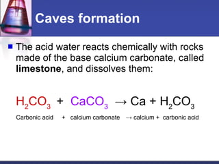 Caves formation The acid water reacts chemically with rocks made of the base calcium carbonate, called  limestone , and dissolves them: H 2 CO 3   +  CaCO 3   -> Ca + H 2 CO 3 Carbonic acid  +  calcium carbonate   -> calcium +  carbonic acid 