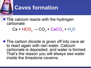 Caves formation The calcium reacts with the hydrogen carbonate:  Ca +  HCO 3   -> CO 2  +  CaCO 3  +  H 2 O The carbon dioxide is given off into cave air to react again with rain water. Calcium carbonate is deposited, and water is formed. That’s the reason you will always see water inside the limestone caverns. 