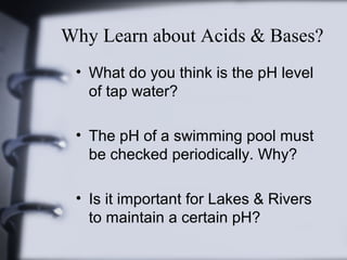 Why Learn about Acids & Bases?
• What do you think is the pH level
of tap water?
• The pH of a swimming pool must
be checked periodically. Why?
• Is it important for Lakes & Rivers
to maintain a certain pH?

 